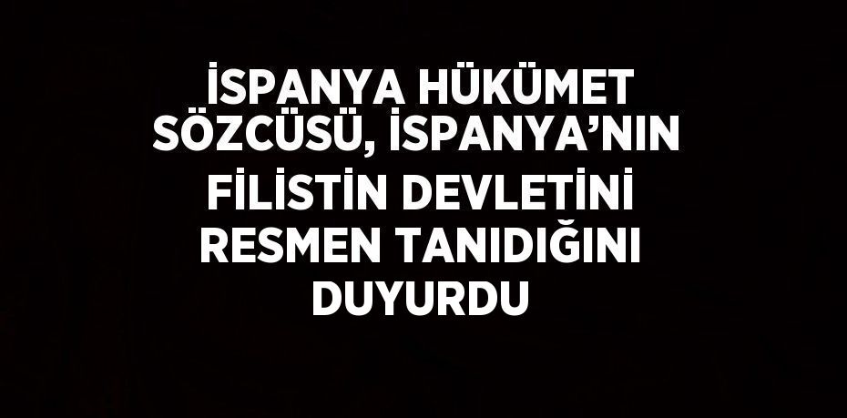 İSPANYA HÜKÜMET SÖZCÜSÜ, İSPANYA’NIN FİLİSTİN DEVLETİNİ RESMEN TANIDIĞINI DUYURDU