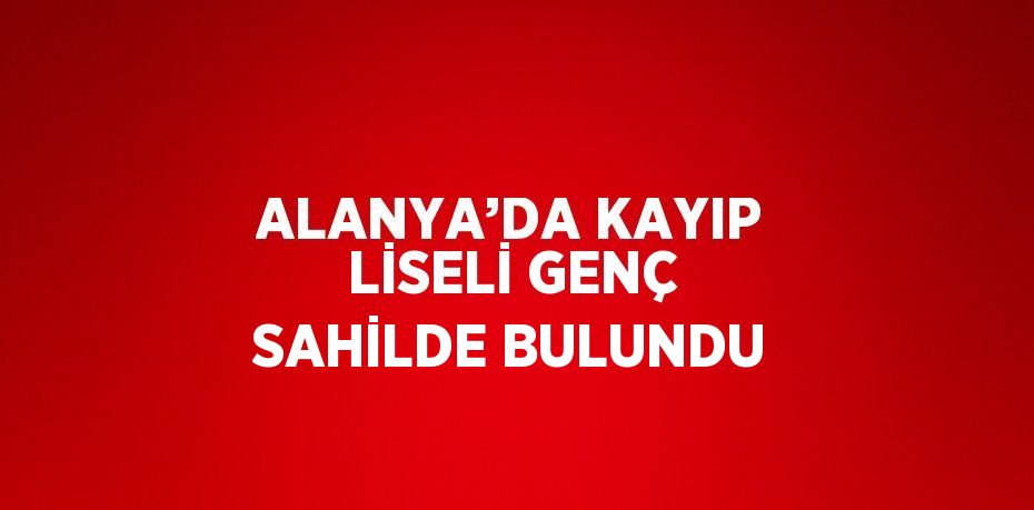 ALANYA’DA KAYIP LİSELİ GENÇ SAHİLDE BULUNDU