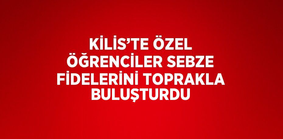 KİLİS’TE ÖZEL ÖĞRENCİLER SEBZE FİDELERİNİ TOPRAKLA BULUŞTURDU