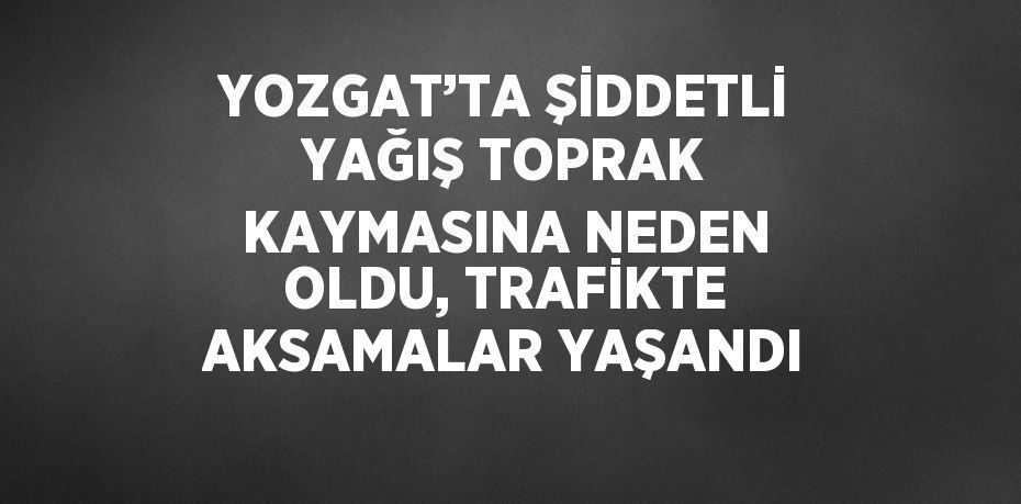 YOZGAT’TA ŞİDDETLİ YAĞIŞ TOPRAK KAYMASINA NEDEN OLDU, TRAFİKTE AKSAMALAR YAŞANDI