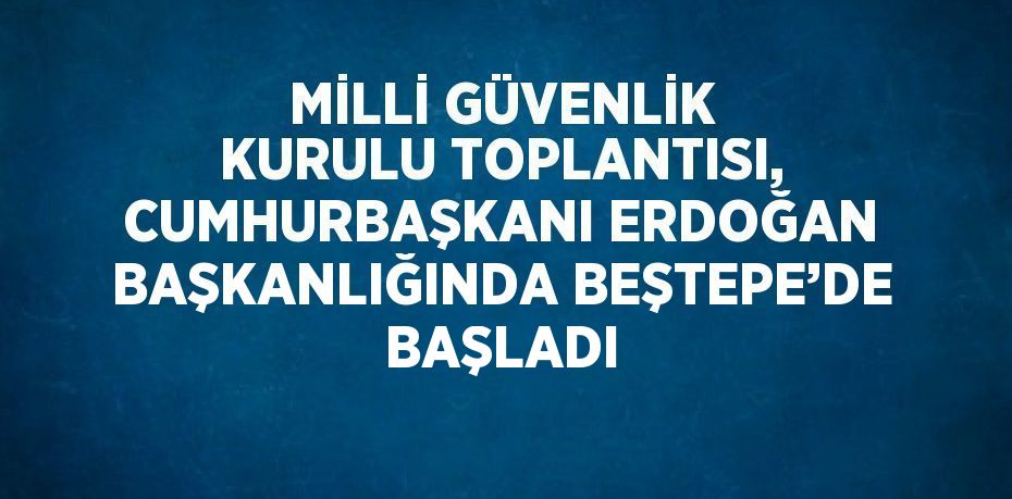 MİLLİ GÜVENLİK KURULU TOPLANTISI, CUMHURBAŞKANI ERDOĞAN BAŞKANLIĞINDA BEŞTEPE’DE BAŞLADI