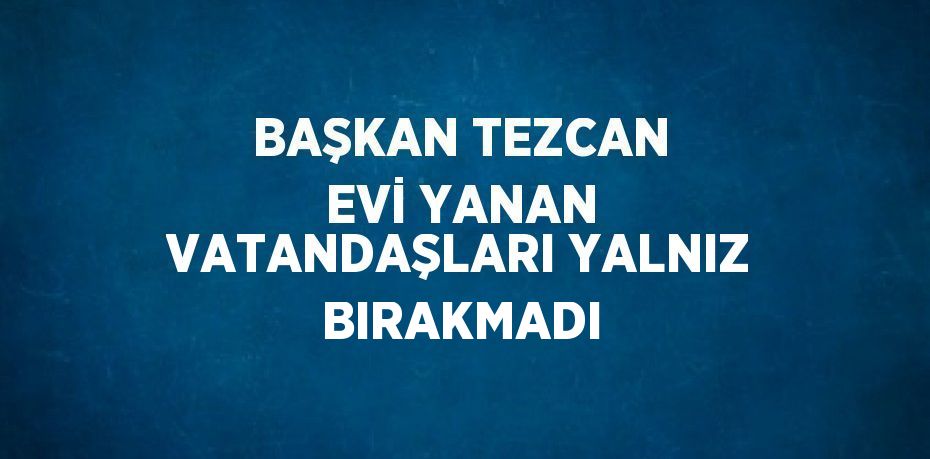 BAŞKAN TEZCAN EVİ YANAN VATANDAŞLARI YALNIZ BIRAKMADI