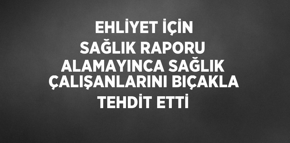 EHLİYET İÇİN SAĞLIK RAPORU ALAMAYINCA SAĞLIK ÇALIŞANLARINI BIÇAKLA TEHDİT ETTİ