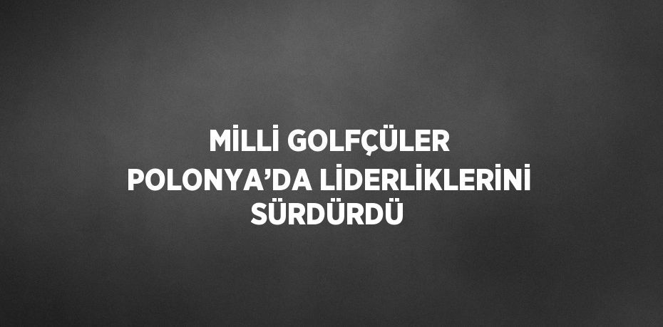 MİLLİ GOLFÇÜLER POLONYA’DA LİDERLİKLERİNİ SÜRDÜRDÜ