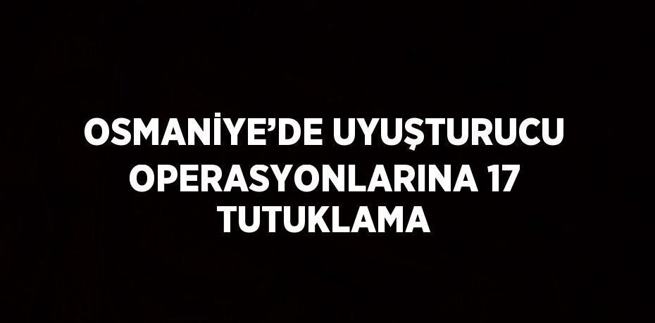 OSMANİYE’DE UYUŞTURUCU OPERASYONLARINA 17 TUTUKLAMA
