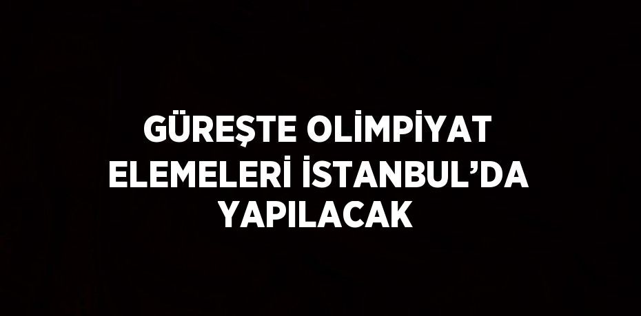 GÜREŞTE OLİMPİYAT ELEMELERİ İSTANBUL’DA YAPILACAK