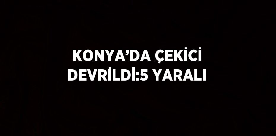KONYA’DA ÇEKİCİ DEVRİLDİ:5 YARALI