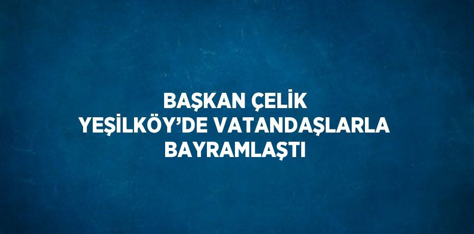 BAŞKAN ÇELİK YEŞİLKÖY’DE VATANDAŞLARLA BAYRAMLAŞTI