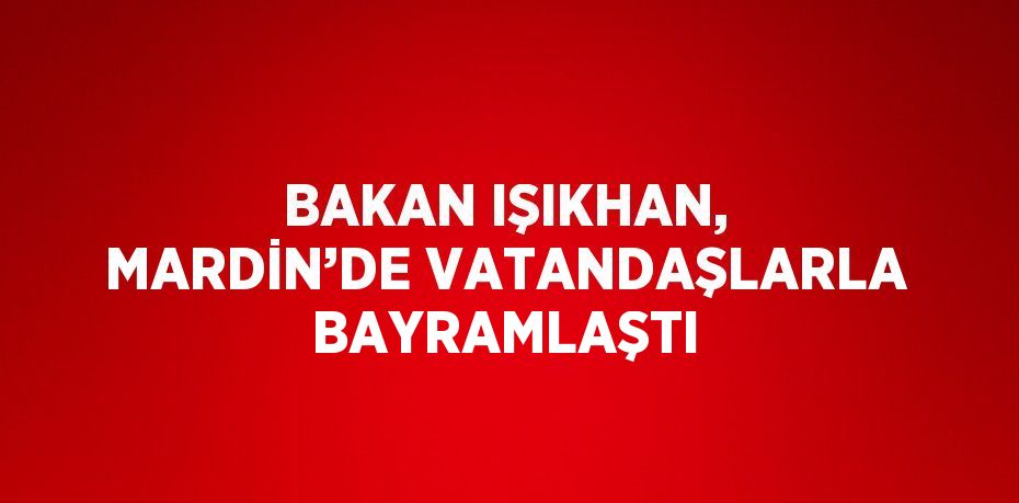 BAKAN IŞIKHAN, MARDİN’DE VATANDAŞLARLA BAYRAMLAŞTI