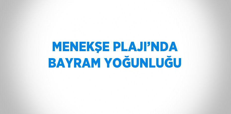 MENEKŞE PLAJI’NDA BAYRAM YOĞUNLUĞU