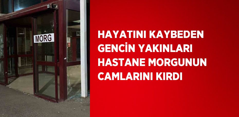 HAYATINI KAYBEDEN GENCİN YAKINLARI HASTANE MORGUNUN CAMLARINI KIRDI