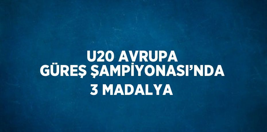 U20 AVRUPA GÜREŞ ŞAMPİYONASI’NDA 3 MADALYA