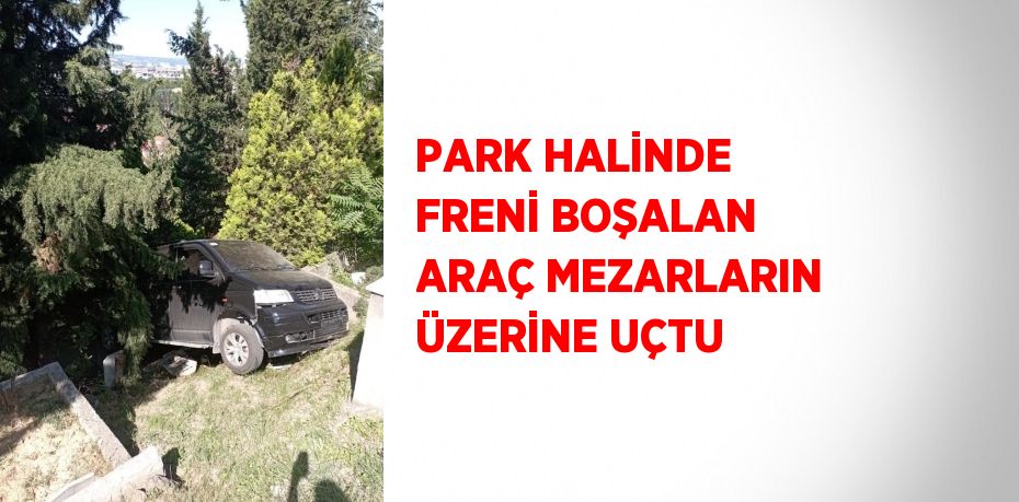 PARK HALİNDE FRENİ BOŞALAN ARAÇ MEZARLARIN ÜZERİNE UÇTU