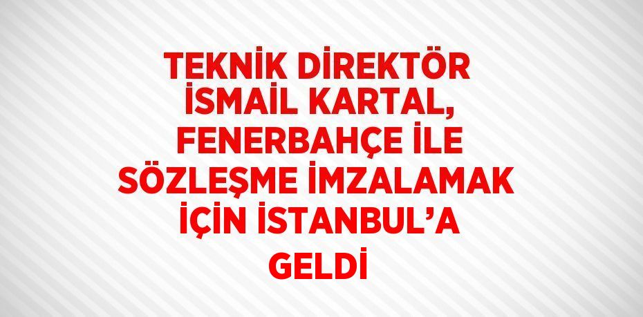 TEKNİK DİREKTÖR İSMAİL KARTAL, FENERBAHÇE İLE SÖZLEŞME İMZALAMAK İÇİN İSTANBUL’A GELDİ