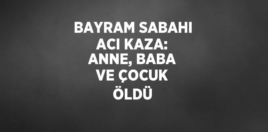 BAYRAM SABAHI ACI KAZA: ANNE, BABA VE ÇOCUK ÖLDÜ