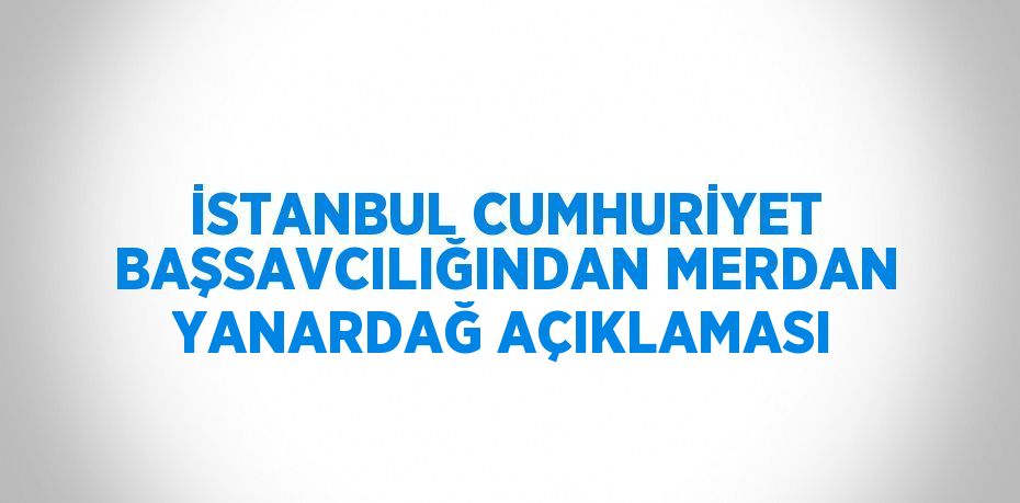 İSTANBUL CUMHURİYET BAŞSAVCILIĞINDAN MERDAN YANARDAĞ AÇIKLAMASI