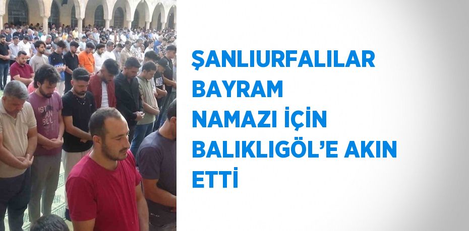 ŞANLIURFALILAR BAYRAM NAMAZI İÇİN BALIKLIGÖL’E AKIN ETTİ