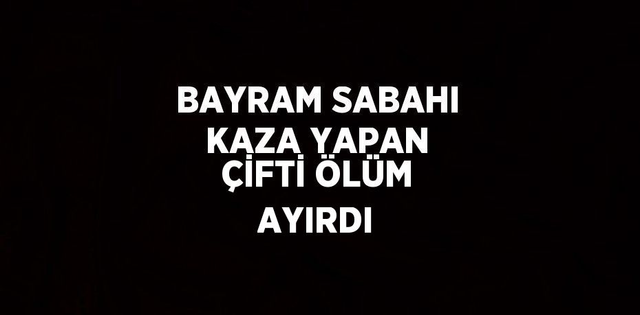 BAYRAM SABAHI KAZA YAPAN ÇİFTİ ÖLÜM AYIRDI