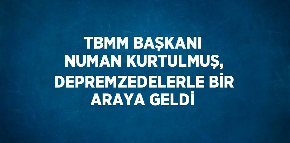 TBMM BAŞKANI NUMAN KURTULMUŞ, DEPREMZEDELERLE BİR ARAYA GELDİ