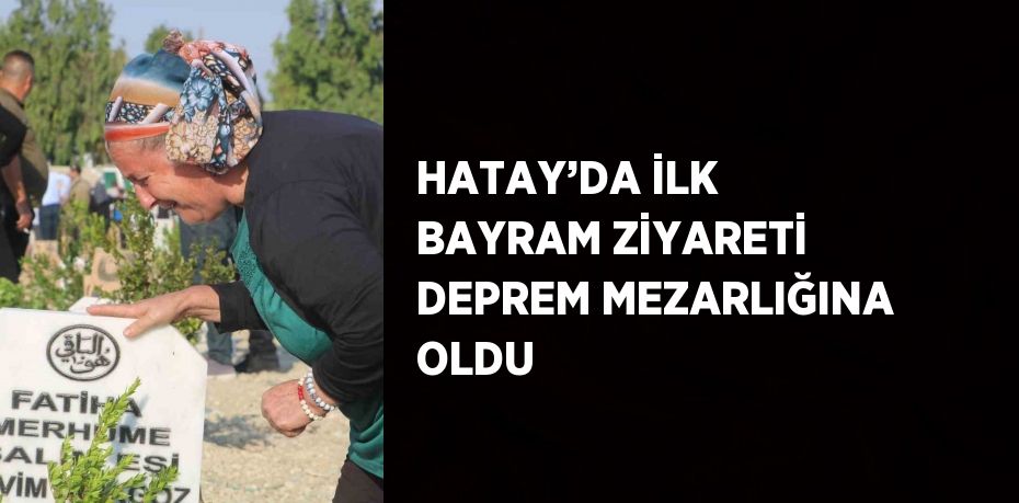 HATAY’DA İLK BAYRAM ZİYARETİ DEPREM MEZARLIĞINA OLDU