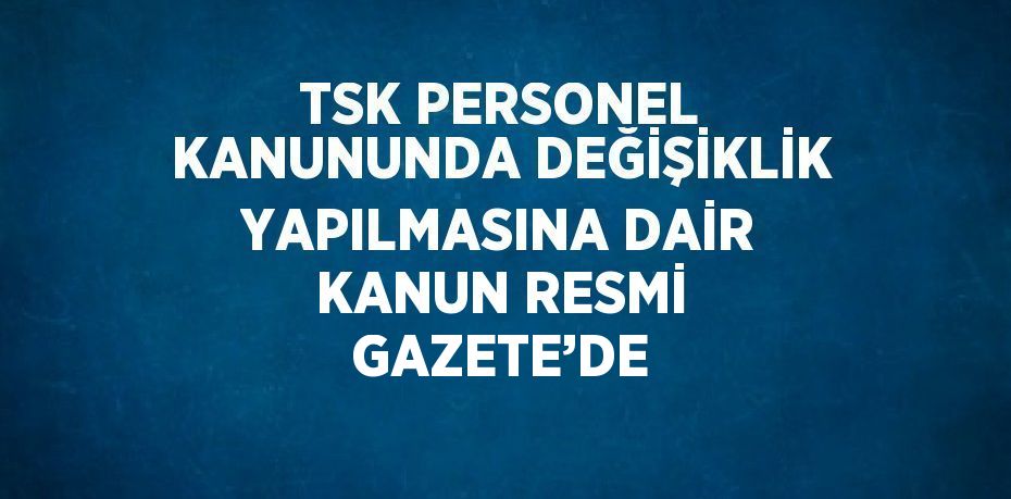 TSK PERSONEL KANUNUNDA DEĞİŞİKLİK YAPILMASINA DAİR KANUN RESMİ GAZETE’DE