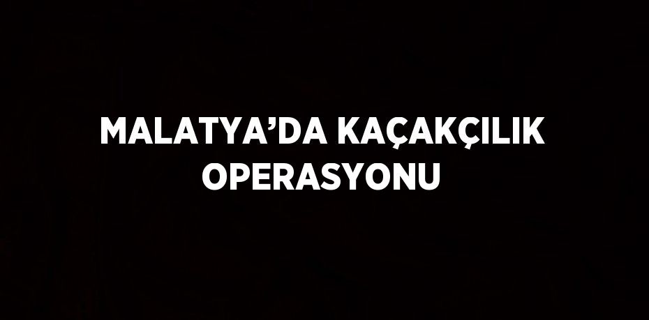 MALATYA’DA KAÇAKÇILIK OPERASYONU