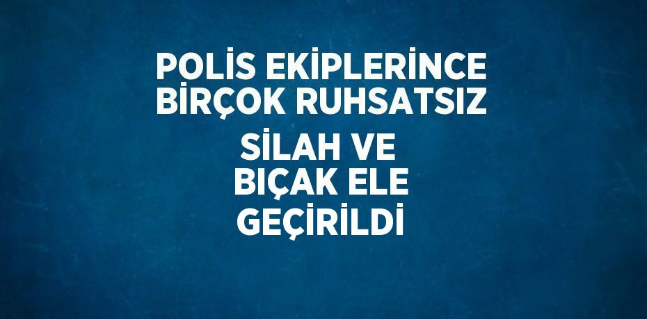 POLİS EKİPLERİNCE BİRÇOK RUHSATSIZ SİLAH VE BIÇAK ELE GEÇİRİLDİ