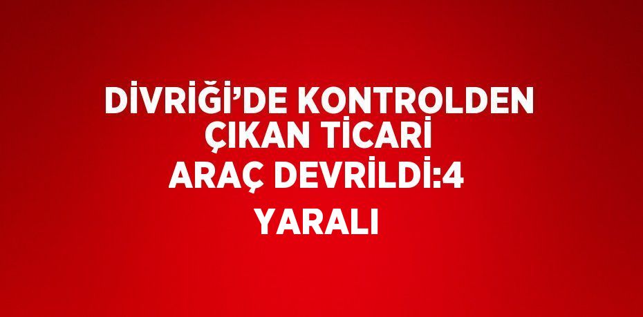 DİVRİĞİ’DE KONTROLDEN ÇIKAN TİCARİ ARAÇ DEVRİLDİ:4 YARALI