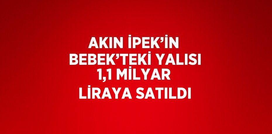 AKIN İPEK’İN BEBEK’TEKİ YALISI 1,1 MİLYAR LİRAYA SATILDI