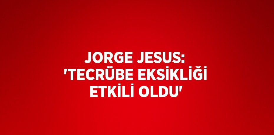 JORGE JESUS: 'TECRÜBE EKSİKLİĞİ ETKİLİ OLDU'