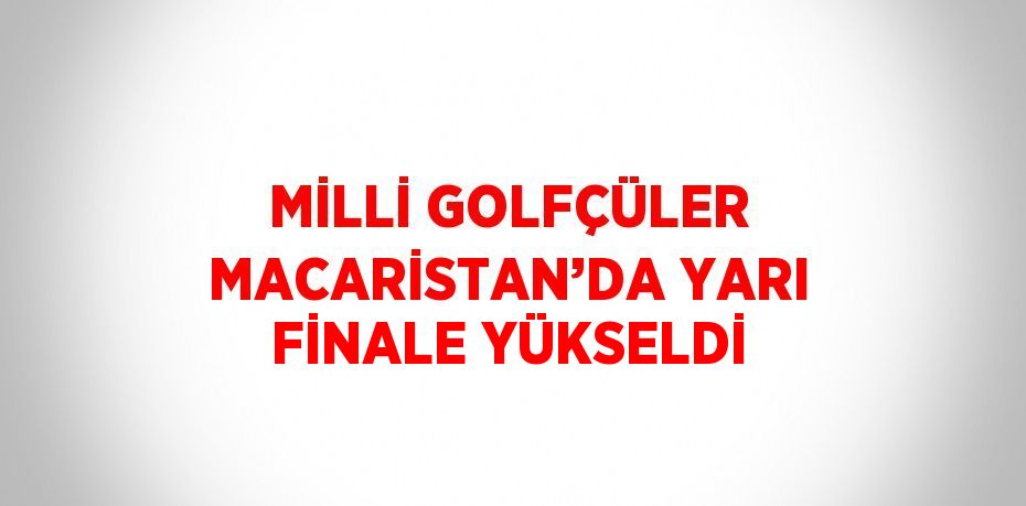 MİLLİ GOLFÇÜLER MACARİSTAN’DA YARI FİNALE YÜKSELDİ