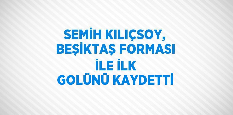 SEMİH KILIÇSOY, BEŞİKTAŞ FORMASI İLE İLK GOLÜNÜ KAYDETTİ