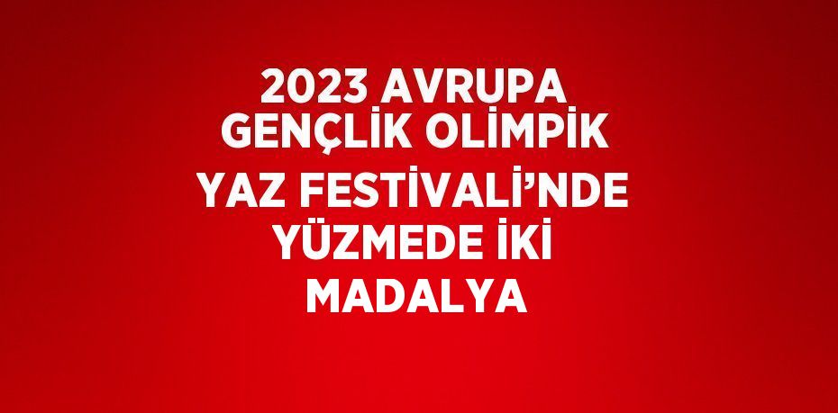 2023 AVRUPA GENÇLİK OLİMPİK YAZ FESTİVALİ’NDE YÜZMEDE İKİ MADALYA