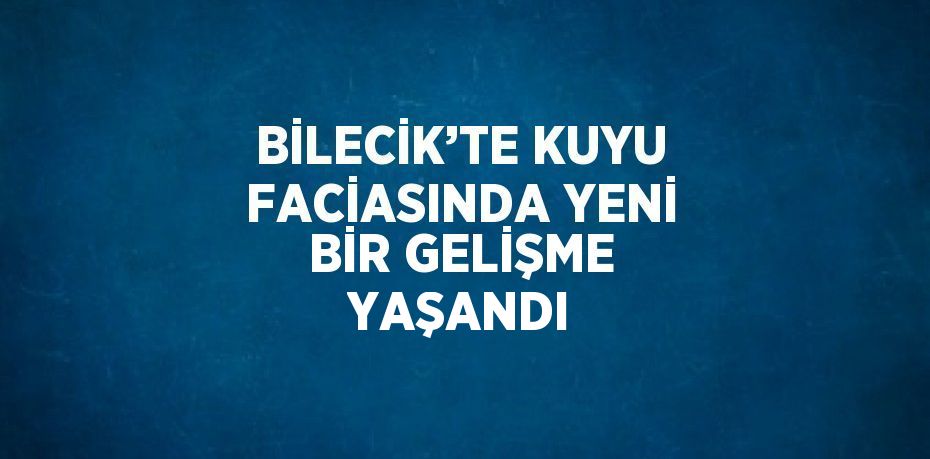 BİLECİK’TE KUYU FACİASINDA YENİ BİR GELİŞME YAŞANDI