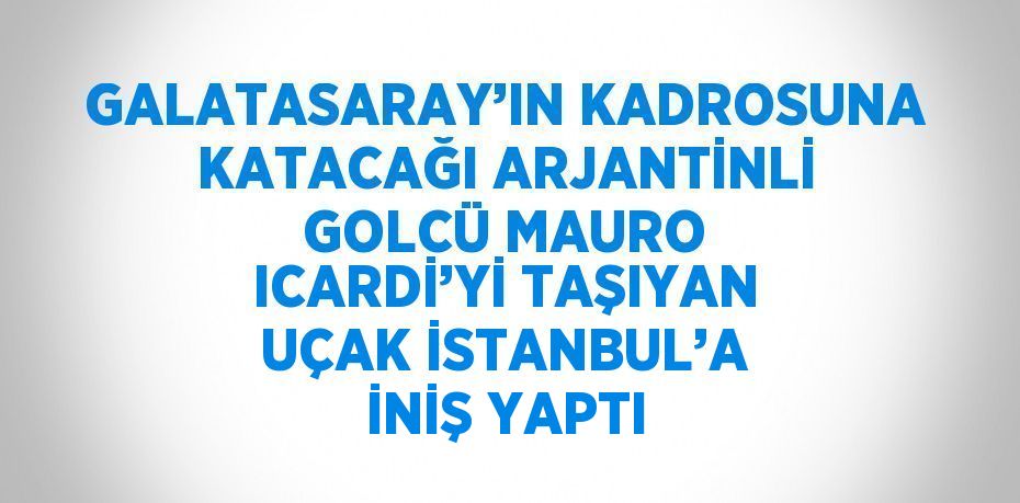 GALATASARAY’IN KADROSUNA KATACAĞI ARJANTİNLİ GOLCÜ MAURO ICARDİ’Yİ TAŞIYAN UÇAK İSTANBUL’A İNİŞ YAPTI