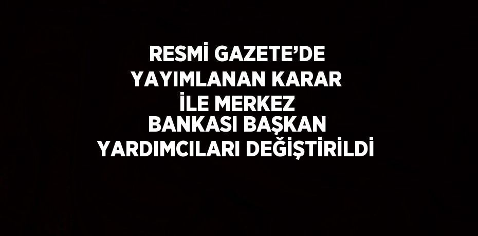 RESMİ GAZETE’DE YAYIMLANAN KARAR İLE MERKEZ BANKASI BAŞKAN YARDIMCILARI DEĞİŞTİRİLDİ