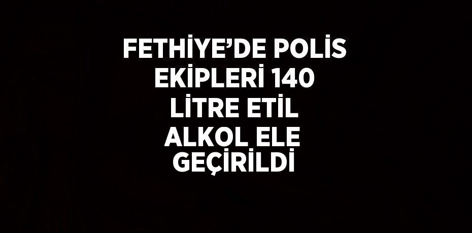 FETHİYE’DE POLİS EKİPLERİ 140 LİTRE ETİL ALKOL ELE GEÇİRİLDİ