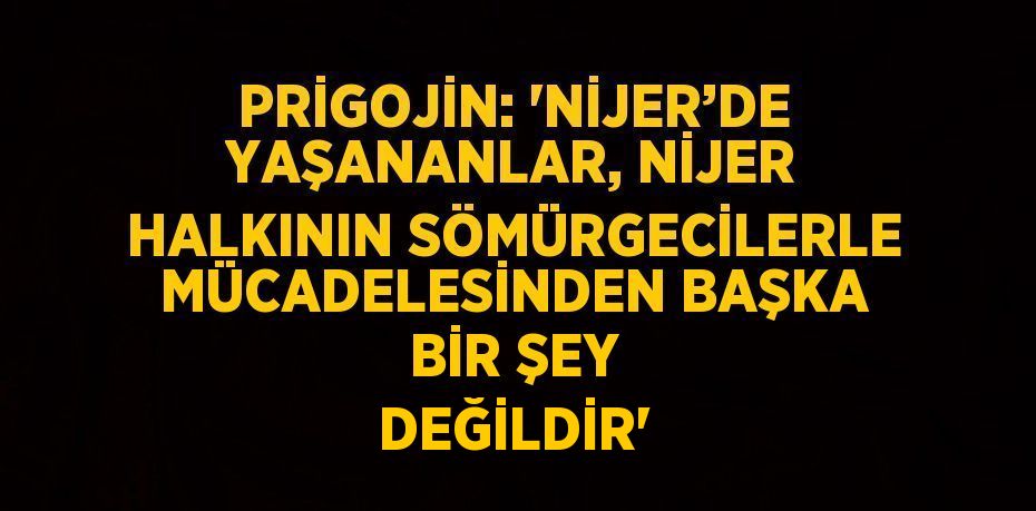 PRİGOJİN: 'NİJER’DE YAŞANANLAR, NİJER HALKININ SÖMÜRGECİLERLE MÜCADELESİNDEN BAŞKA BİR ŞEY DEĞİLDİR'