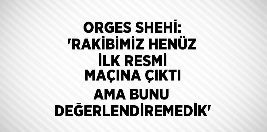 ORGES SHEHİ: 'RAKİBİMİZ HENÜZ İLK RESMİ MAÇINA ÇIKTI AMA BUNU DEĞERLENDİREMEDİK'