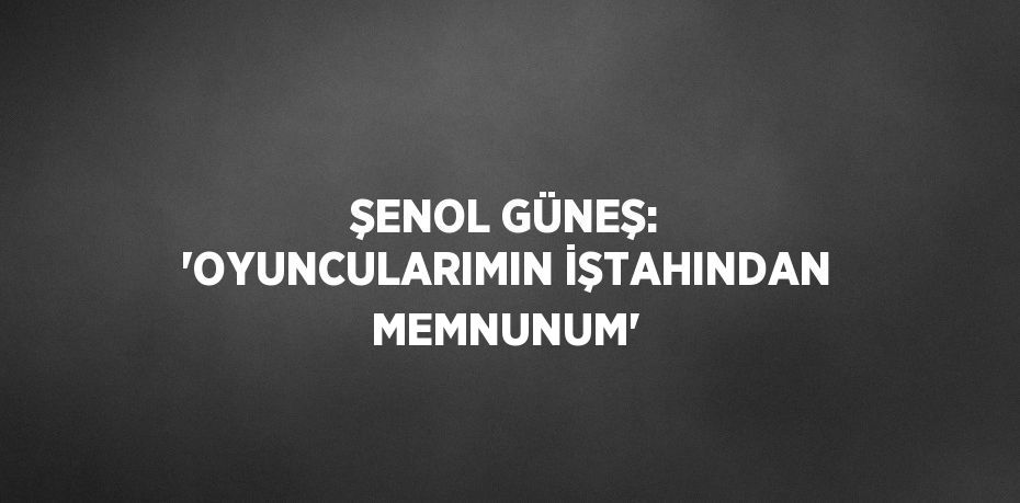 ŞENOL GÜNEŞ: 'OYUNCULARIMIN İŞTAHINDAN MEMNUNUM'