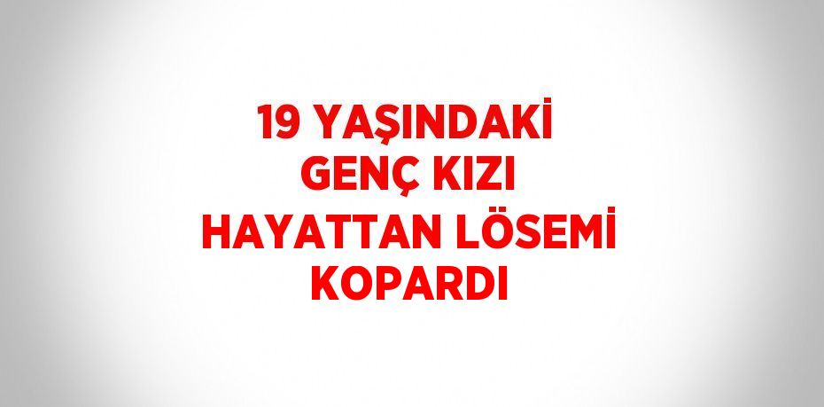 19 YAŞINDAKİ GENÇ KIZI HAYATTAN LÖSEMİ KOPARDI