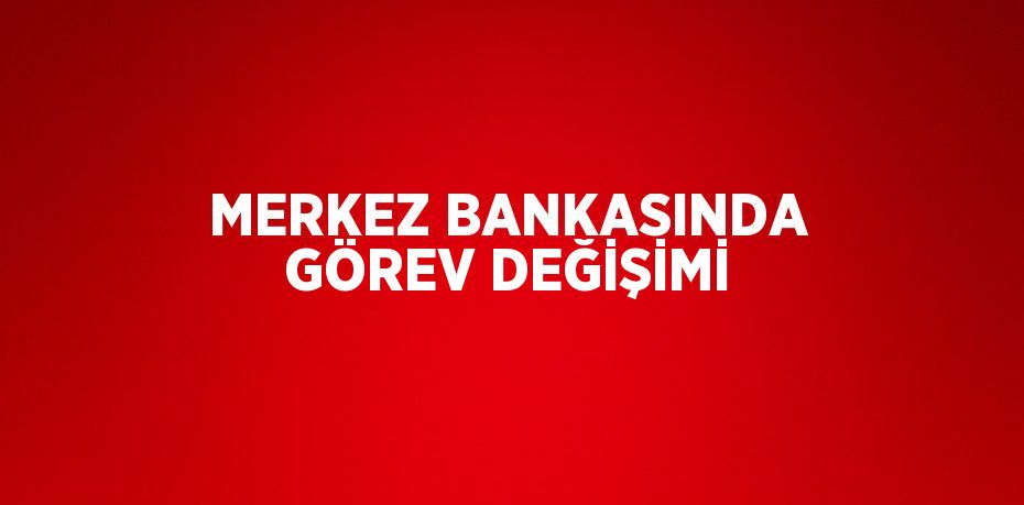 MERKEZ BANKASINDA GÖREV DEĞİŞİMİ