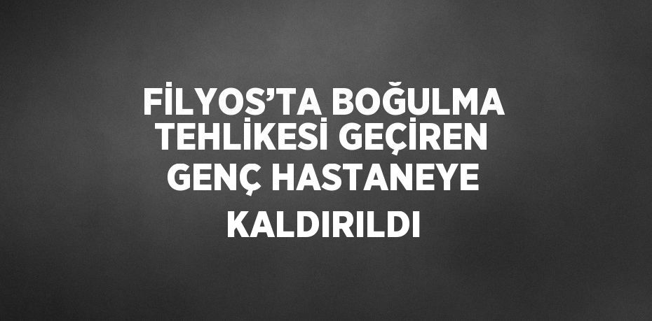FİLYOS’TA BOĞULMA TEHLİKESİ GEÇİREN GENÇ HASTANEYE KALDIRILDI