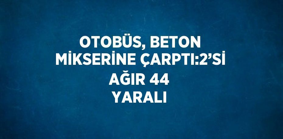 OTOBÜS, BETON MİKSERİNE ÇARPTI:2’Sİ AĞIR 44 YARALI