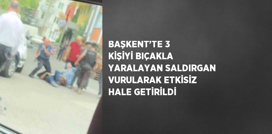 BAŞKENT’TE 3 KİŞİYİ BIÇAKLA YARALAYAN SALDIRGAN VURULARAK ETKİSİZ HALE GETİRİLDİ