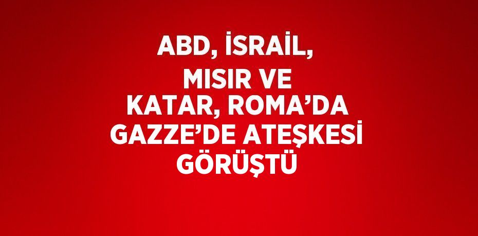 ABD, İSRAİL, MISIR VE KATAR, ROMA’DA GAZZE’DE ATEŞKESİ GÖRÜŞTÜ