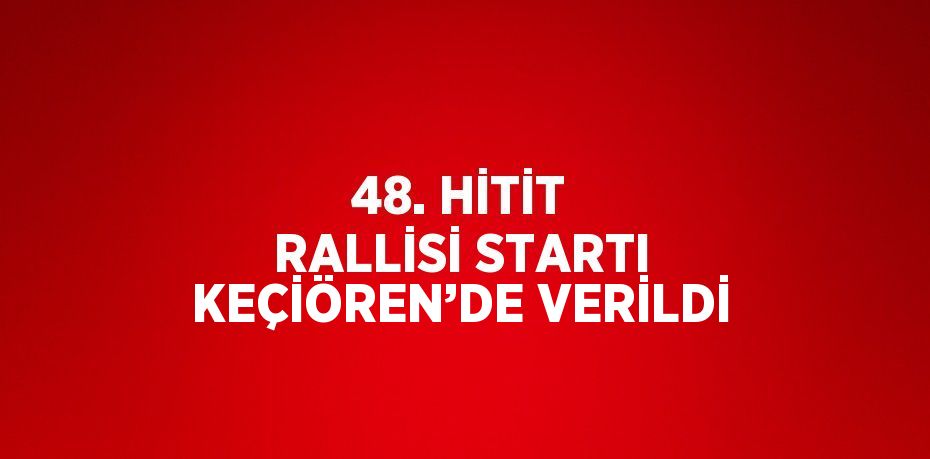 48. HİTİT RALLİSİ STARTI KEÇİÖREN’DE VERİLDİ