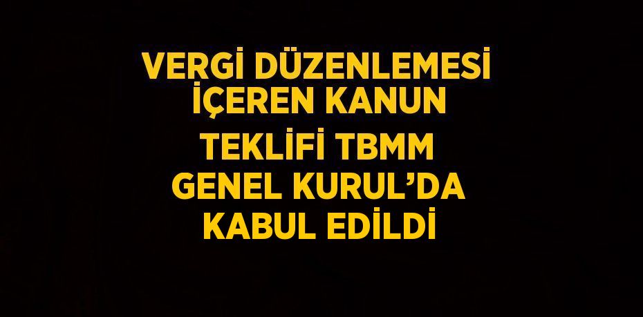 VERGİ DÜZENLEMESİ İÇEREN KANUN TEKLİFİ TBMM GENEL KURUL’DA KABUL EDİLDİ