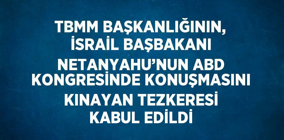 TBMM BAŞKANLIĞININ, İSRAİL BAŞBAKANI NETANYAHU’NUN ABD KONGRESİNDE KONUŞMASINI KINAYAN TEZKERESİ KABUL EDİLDİ