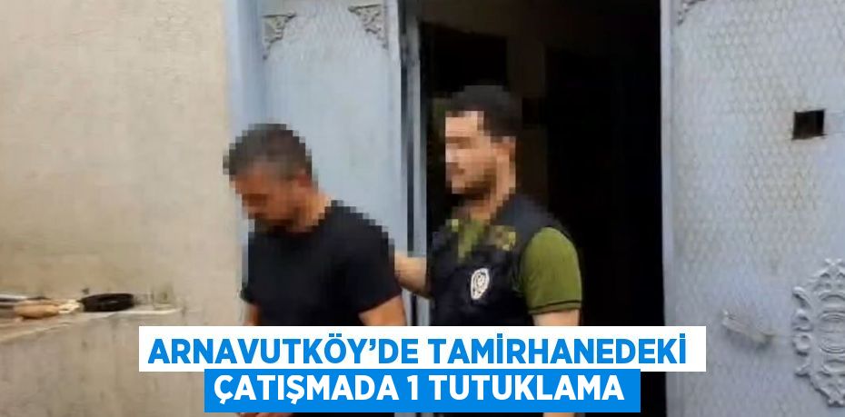 ARNAVUTKÖY’DE TAMİRHANEDEKİ ÇATIŞMADA 1 TUTUKLAMA